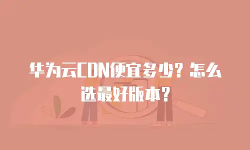 华为云CDN便宜多少？怎么选最好版本？