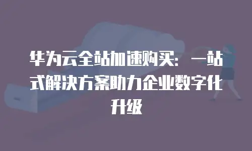 华为云全站加速购买：一站式解决方案助力企业数字化升级