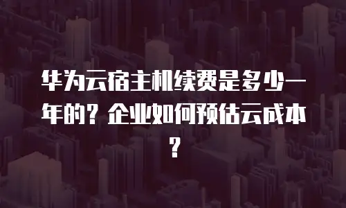 华为云宿主机续费是多少一年的？企业如何预估云成本？