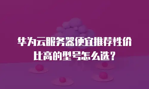华为云服务器便宜推荐性价比高的型号怎么选？