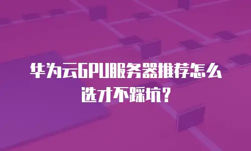 华为云GPU服务器推荐怎么选才不踩坑？