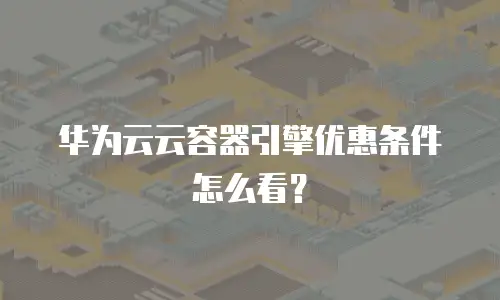 华为云云容器引擎优惠条件怎么看？
