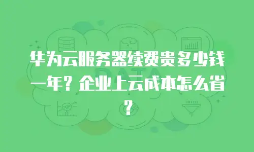 华为云服务器续费贵多少钱一年？企业上云成本怎么省？