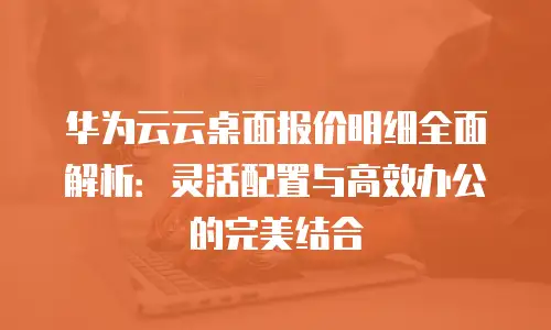 华为云云桌面报价明细全面解析：灵活配置与高效办公的完美结合