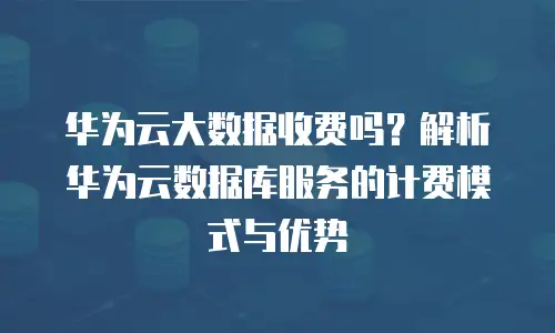 华为云大数据收费吗？解析华为云数据库服务的计费模式与优势