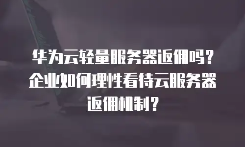 华为云轻量服务器返佣吗？企业如何理性看待云服务器返佣机制？