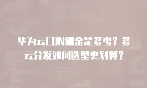华为云CDN佣金是多少？多云分发如何选型更划算？
