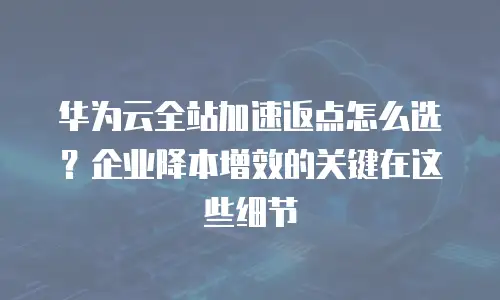 华为云全站加速返点怎么选？企业降本增效的关键在这些细节
