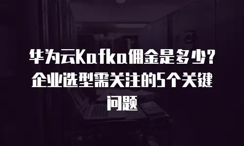 华为云Kafka佣金是多少？企业选型需关注的5个关键问题
