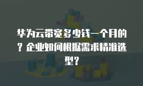 华为云带宽多少钱一个月的？企业如何根据需求精准选型？