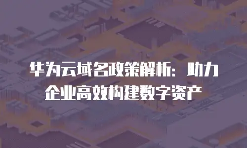 华为云域名政策解析：助力企业高效构建数字资产