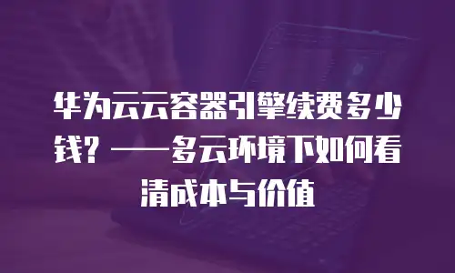 华为云云容器引擎续费多少钱？&mdash;&mdash;多云环境下如何看清成本与价值