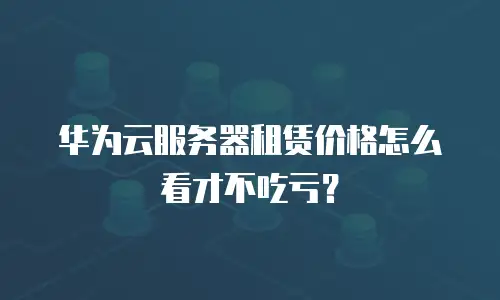 华为云服务器租赁价格怎么看才不吃亏？