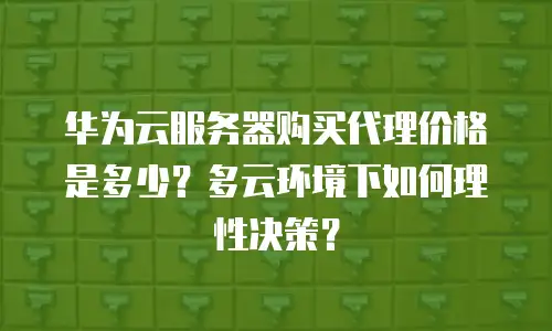 华为云服务器购买代理价格是多少？多云环境下如何理性决策？