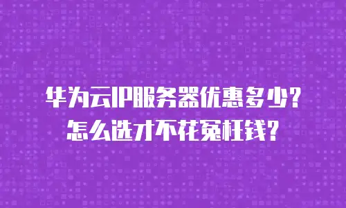 华为云IP服务器优惠多少？怎么选才不花冤枉钱？