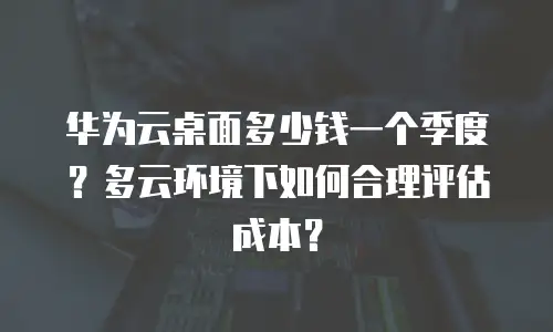 华为云桌面多少钱一个季度？多云环境下如何合理评估成本？