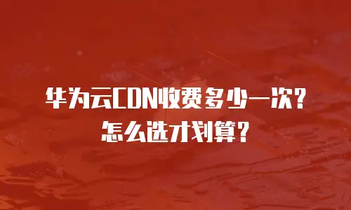 华为云CDN收费多少一次？怎么选才划算？