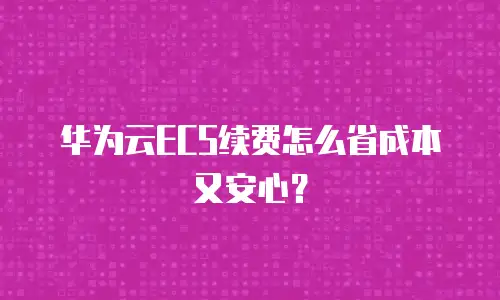 华为云ECS续费怎么省成本又安心？