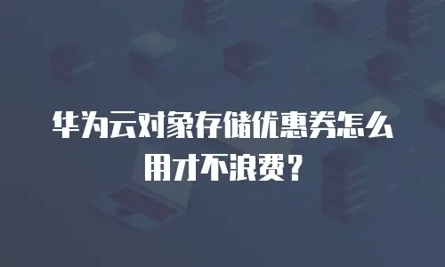 华为云对象存储优惠券怎么用才不浪费？