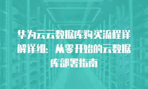华为云云数据库购买流程详解详细：从零开始的云数据库部署指南