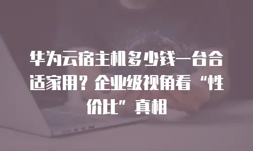 华为云宿主机多少钱一台合适家用？企业级视角看&ldquo;性价比&rdquo;真相