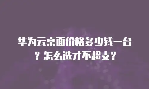 华为云桌面价格多少钱一台？怎么选才不超支？