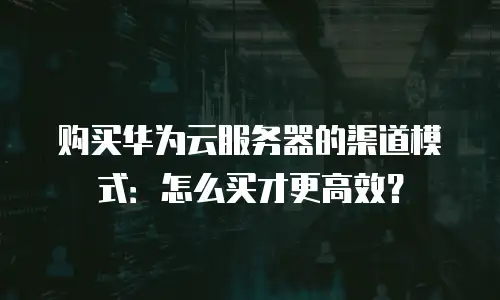 购买华为云服务器的渠道模式：怎么买才更高效？