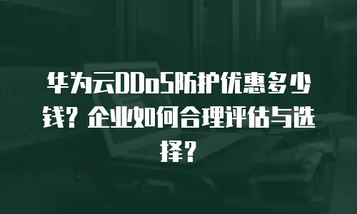华为云DDoS防护优惠多少钱？企业如何合理评估与选择？