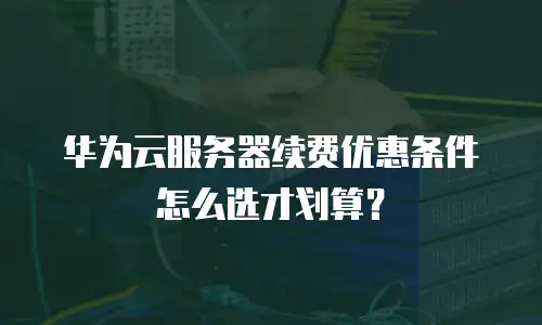 华为云服务器续费优惠条件怎么选才划算？