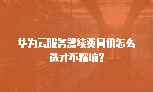 华为云服务器续费同价怎么选才不踩坑？