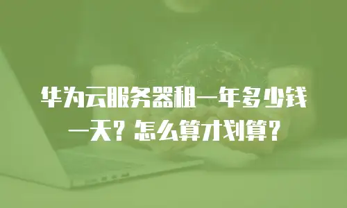华为云服务器租一年多少钱一天？怎么算才划算？