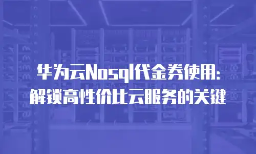 华为云Nosql代金券使用：解锁高性价比云服务的关键