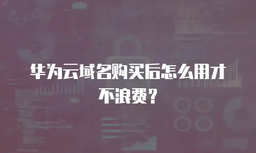 华为云域名购买后怎么用才不浪费？
