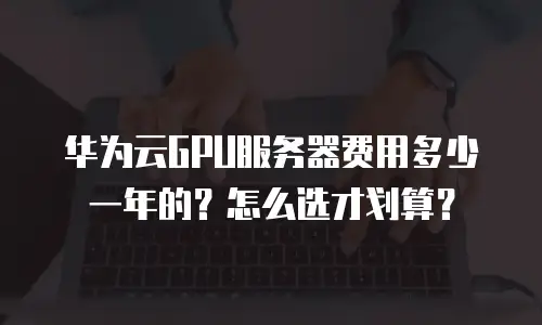 华为云GPU服务器费用多少一年的？怎么选才划算？