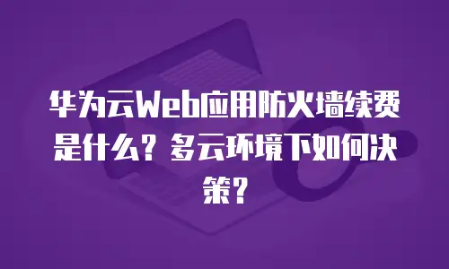 华为云Web应用防火墙续费是什么？多云环境下如何决策？