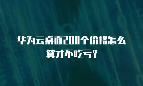 华为云桌面200个价格怎么算才不吃亏？