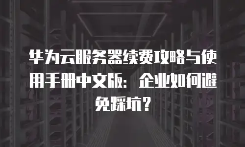 华为云服务器续费攻略与使用手册中文版：企业如何避免踩坑？