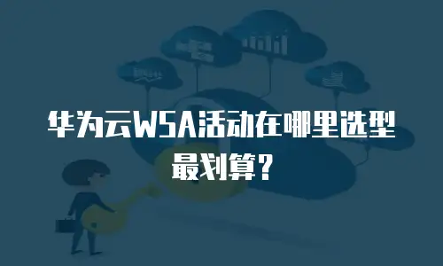 华为云WSA活动在哪里选型最划算？