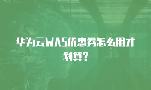 华为云WAS优惠券怎么用才划算？