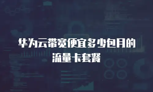 华为云带宽便宜多少包月的流量卡套餐