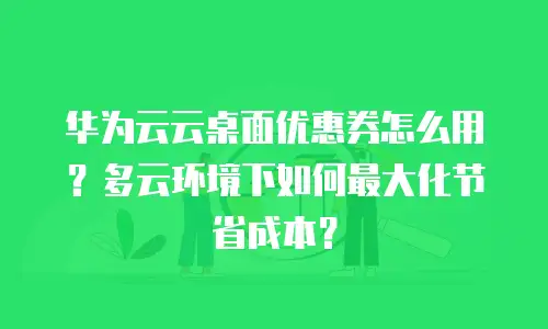 华为云云桌面优惠券怎么用？多云环境下如何最大化节省成本？