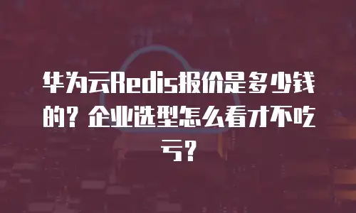 华为云Redis报价是多少钱的？企业选型怎么看才不吃亏？