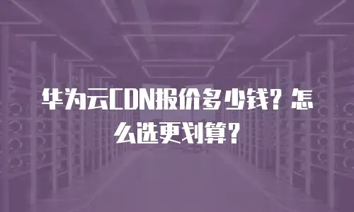 华为云CDN报价多少钱？怎么选更划算？