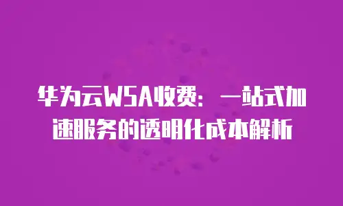 华为云WSA收费：一站式加速服务的透明化成本解析