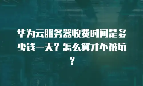 华为云服务器收费时间是多少钱一天？怎么算才不被坑？