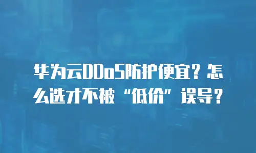 华为云DDoS防护便宜？怎么选才不被&ldquo;低价&rdquo;误导？