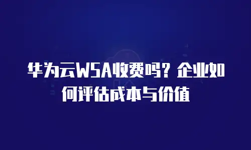 华为云WSA收费吗？企业如何评估成本与价值