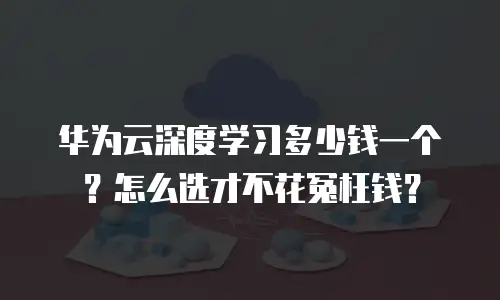 华为云深度学习多少钱一个？怎么选才不花冤枉钱？