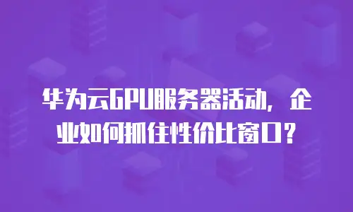 华为云GPU服务器活动，企业如何抓住性价比窗口？