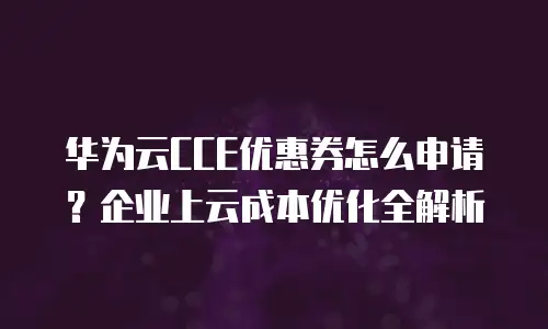 华为云CCE优惠券怎么申请？企业上云成本优化全解析